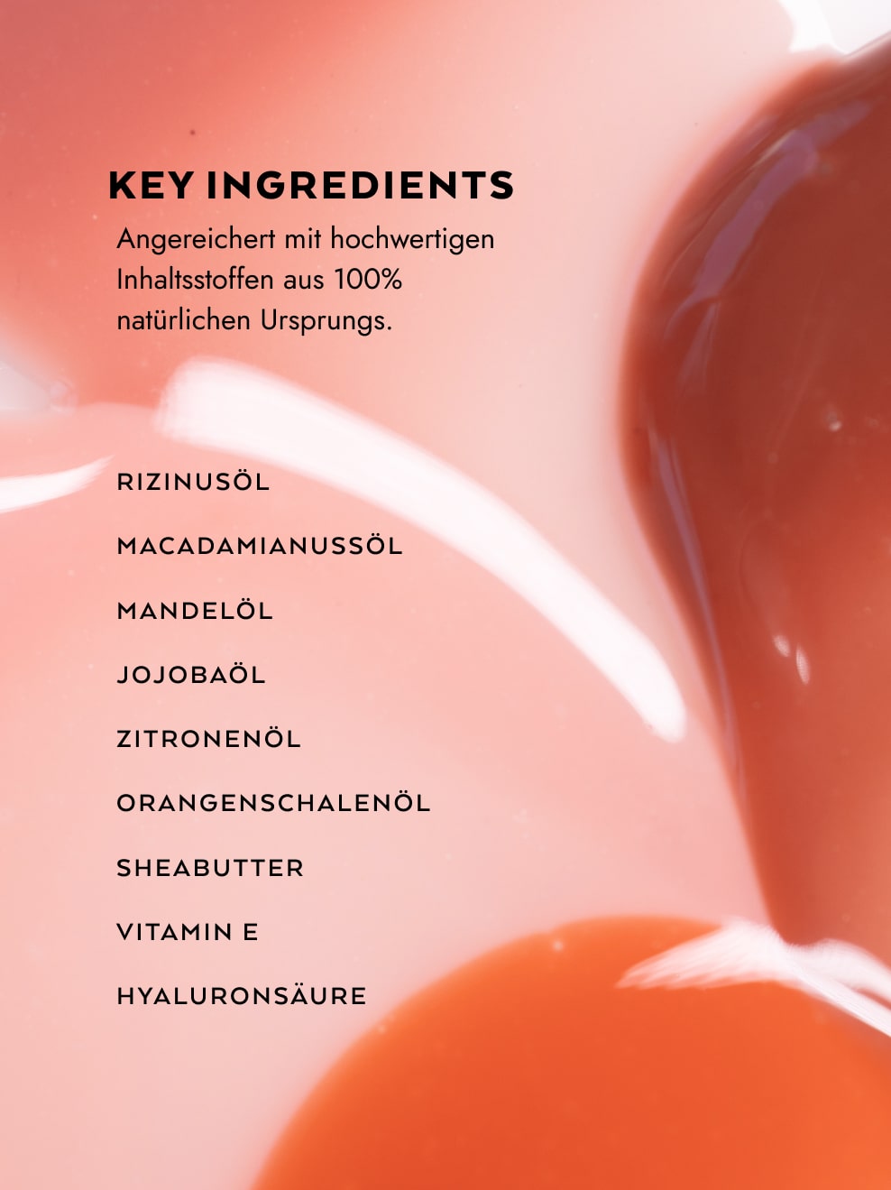 Infotext mit artsy Hintergrund von Gliz Swooshes

Text: Key Ingredients: Angereichert mit hochwertigen Inhaltsstoffen aus 100% natürlichen Ursprungs

BulletPoints:
Rizinusöl, Macadamianussöl, Mandelöl Jojobaöl, Zitronenöl, Orangenschalenöl, Sheabutter, Vitamin E, Hyaluronsäure
